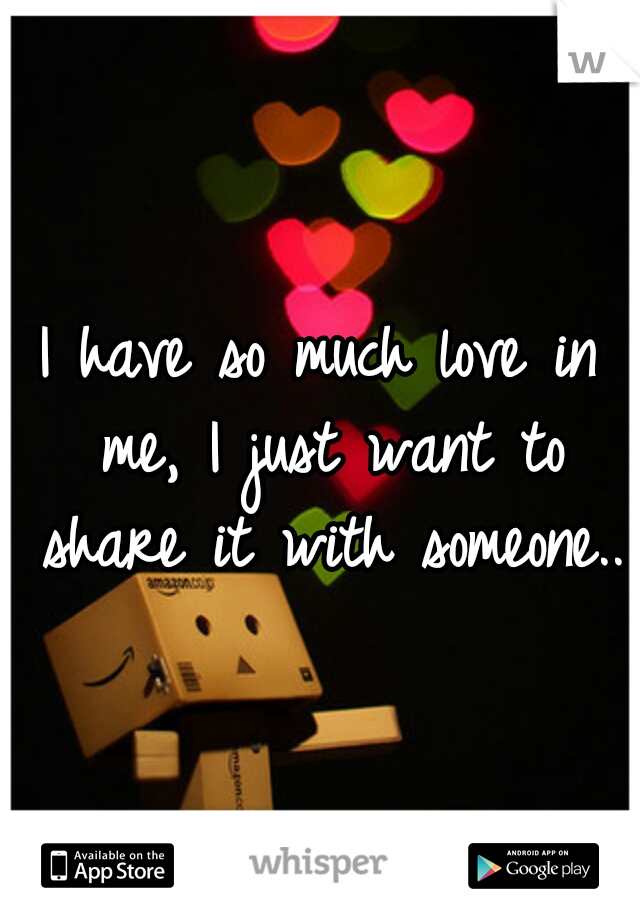 I have so much love in me, I just want to share it with someone..
