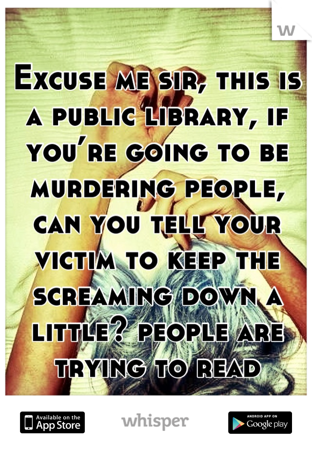 Excuse me sir, this is a public library, if you’re going to be murdering people, can you tell your victim to keep the screaming down a little? people are trying to read