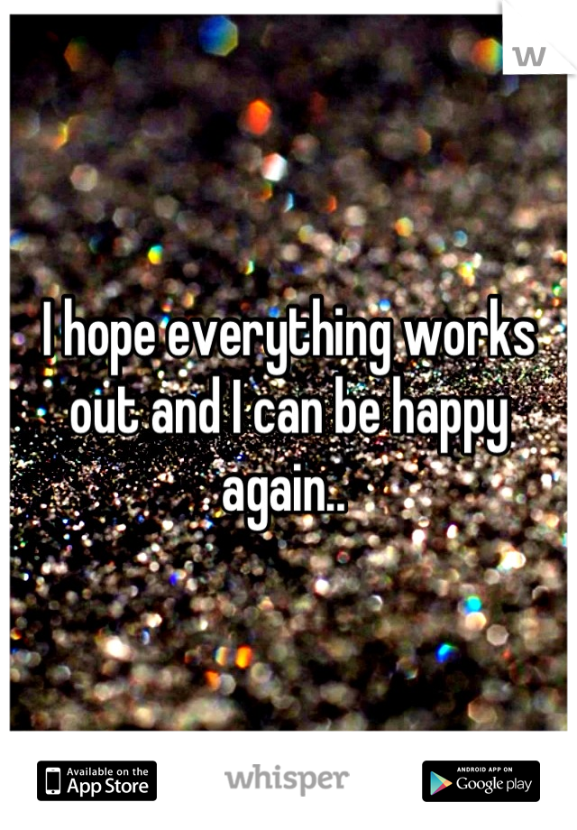I hope everything works out and I can be happy again.. 