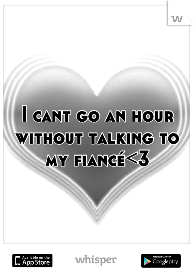 I cant go an hour without talking to my fiancé<3