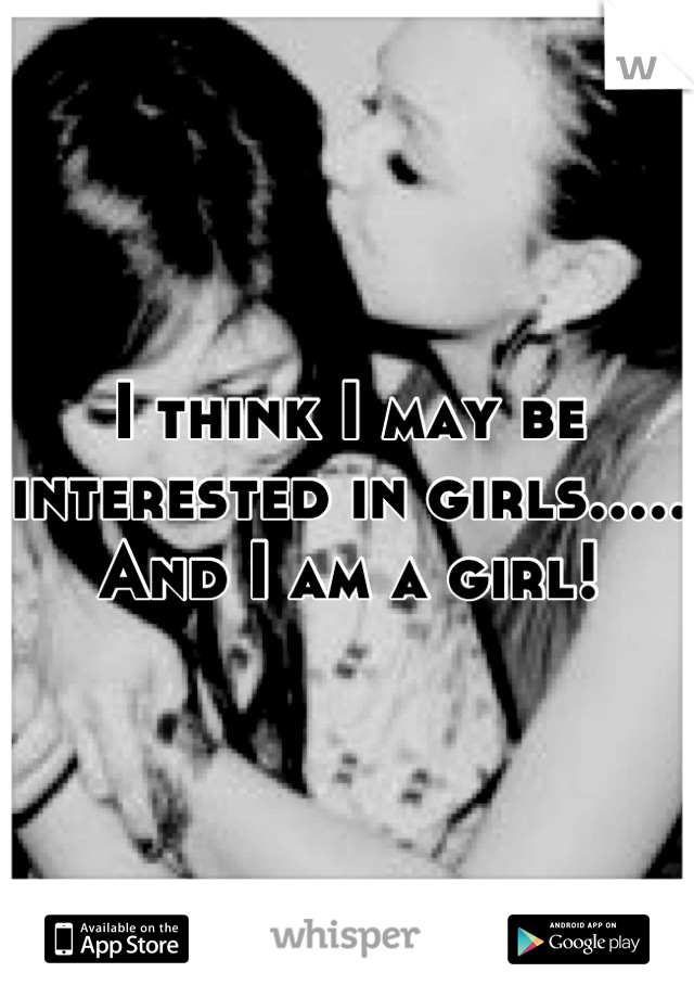 I think I may be interested in girls..... And I am a girl!