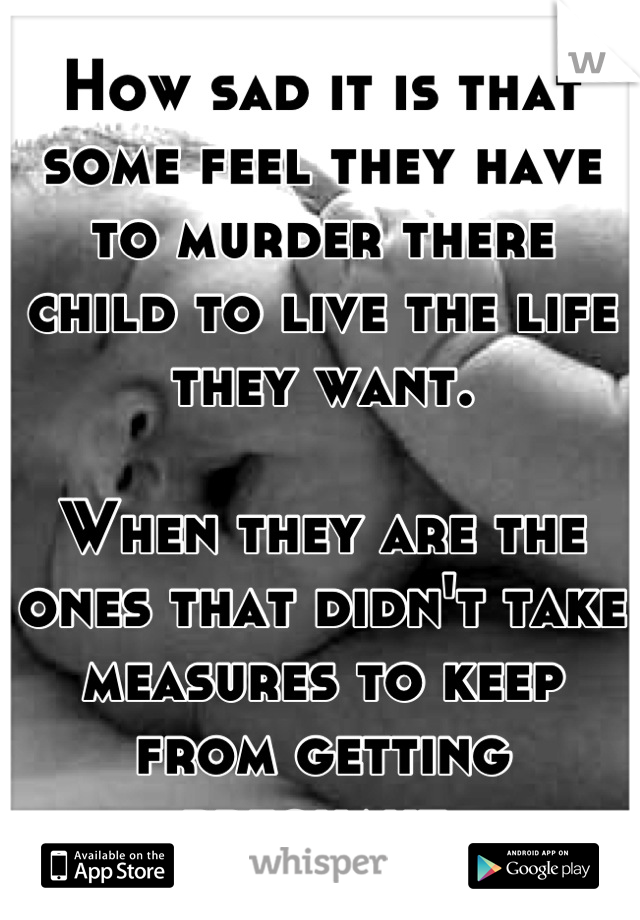 How sad it is that some feel they have to murder there child to live the life they want.

When they are the ones that didn't take measures to keep from getting pregnant.