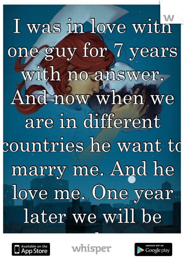 I was in love with one guy for 7 years with no answer. And now when we are in different countries he want to marry me. And he love me. One year later we will be together. 