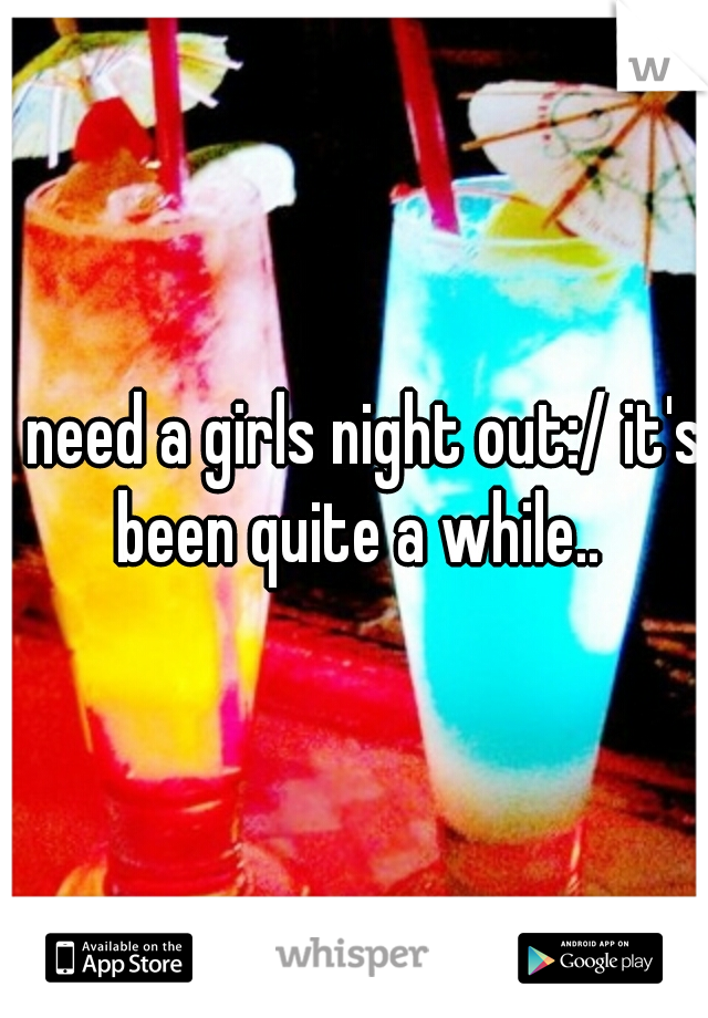 I need a girls night out:/ it's been quite a while..