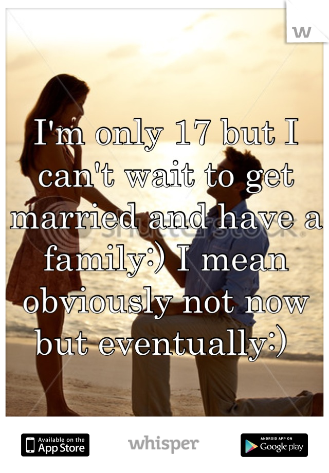 I'm only 17 but I can't wait to get married and have a family:) I mean obviously not now but eventually:) 