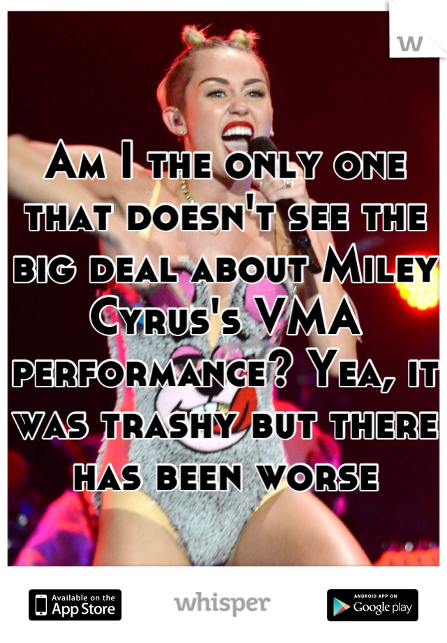 Am I the only one that doesn't see the big deal about Miley Cyrus's VMA performance? Yea, it was trashy but there has been worse
