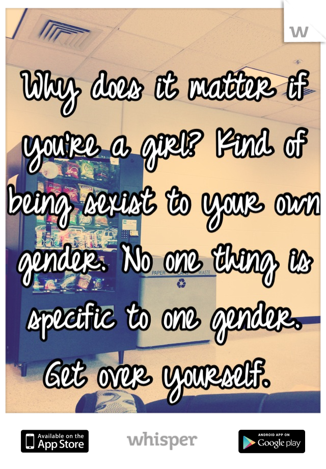 Why does it matter if you're a girl? Kind of being sexist to your own gender. No one thing is specific to one gender. Get over yourself. 