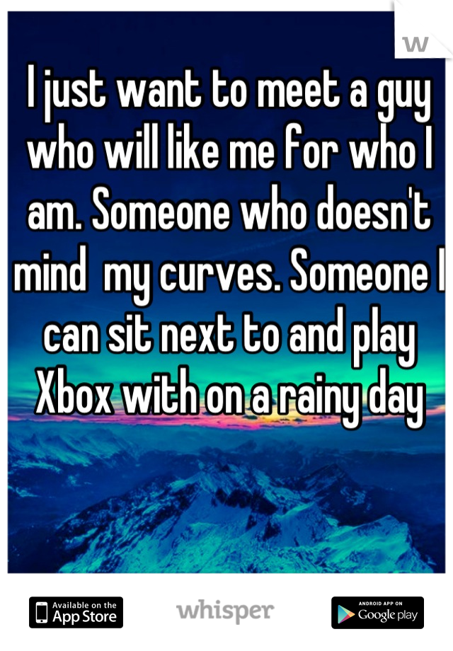 I just want to meet a guy who will like me for who I am. Someone who doesn't mind  my curves. Someone I can sit next to and play Xbox with on a rainy day