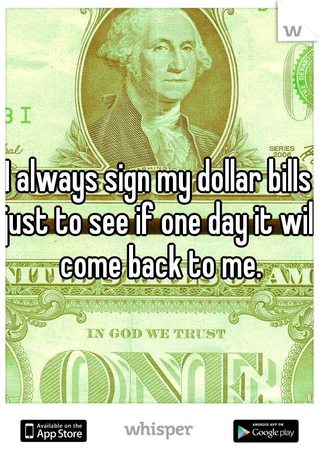 I always sign my dollar bills just to see if one day it will come back to me.