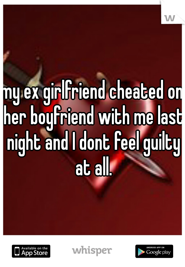 my ex girlfriend cheated on her boyfriend with me last night and I dont feel guilty at all.