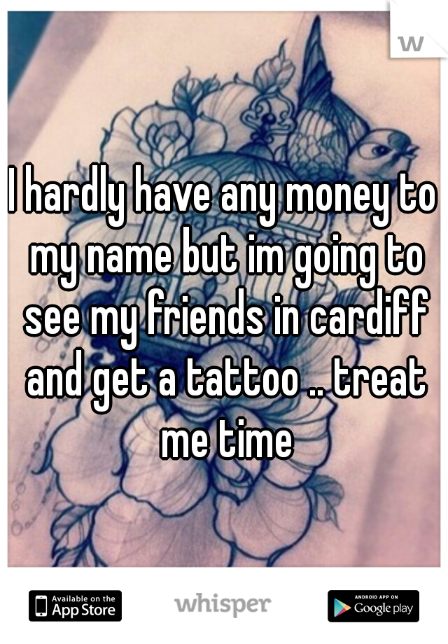 I hardly have any money to my name but im going to see my friends in cardiff and get a tattoo .. treat me time