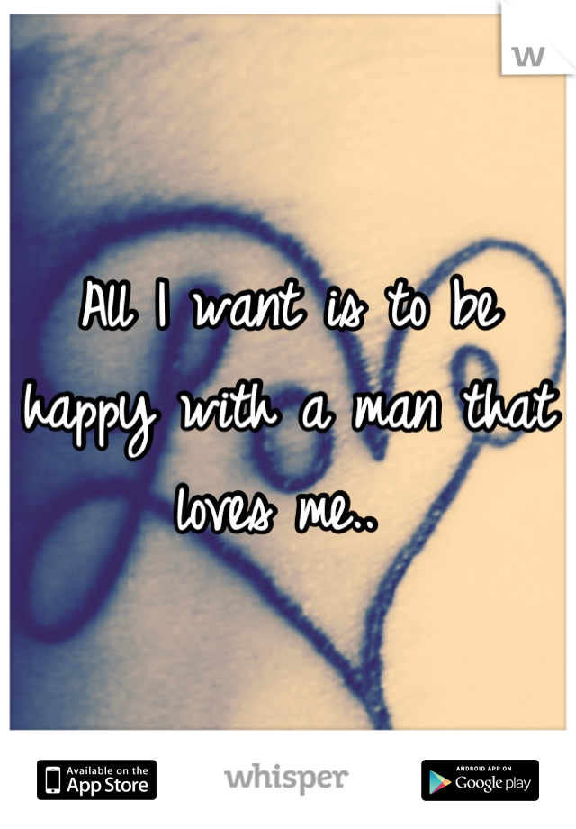 All I want is to be happy with a man that loves me.. 
