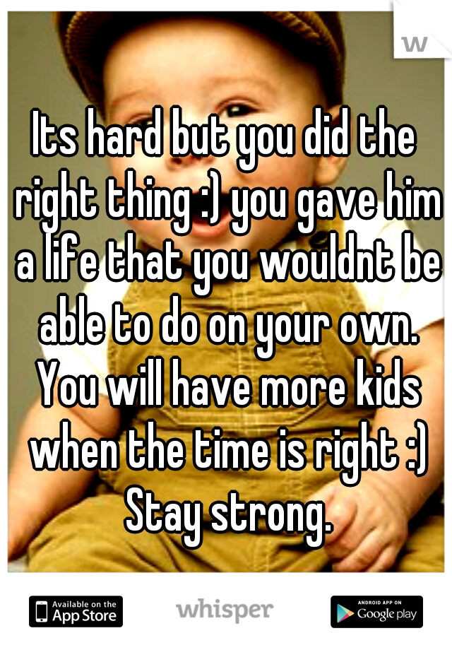 Its hard but you did the right thing :) you gave him a life that you wouldnt be able to do on your own. You will have more kids when the time is right :) Stay strong.
