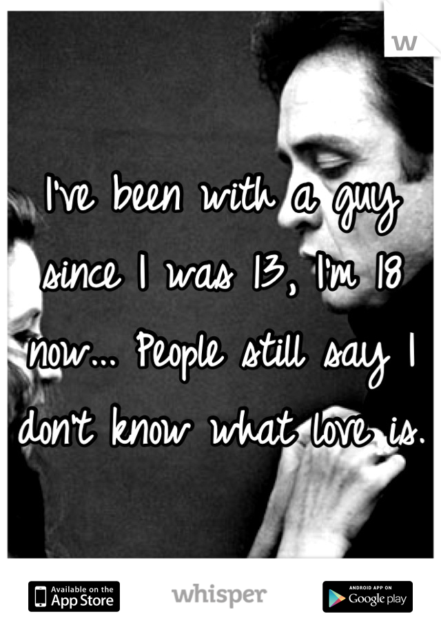 I've been with a guy since I was 13, I'm 18 now... People still say I don't know what love is.