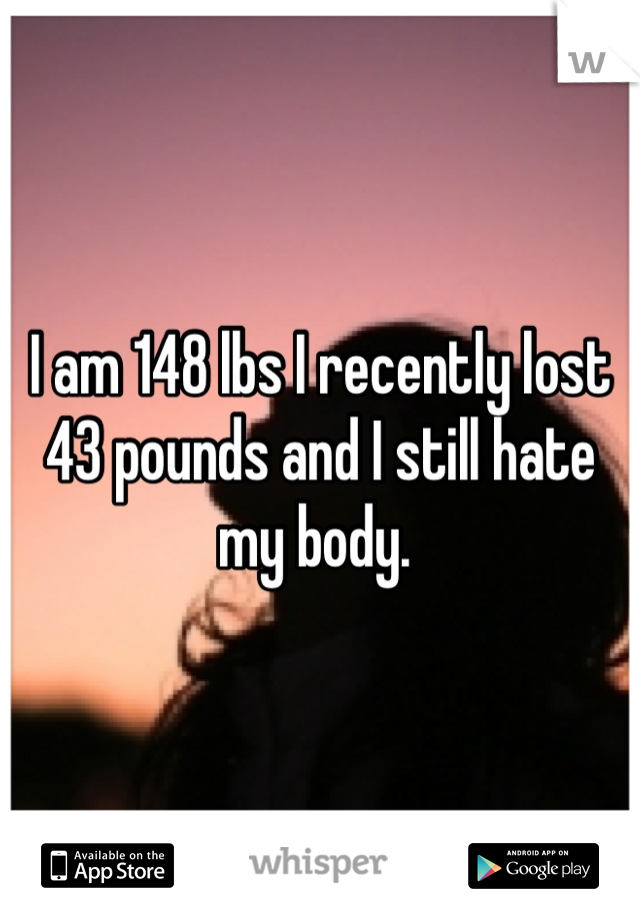 I am 148 lbs I recently lost 43 pounds and I still hate my body. 