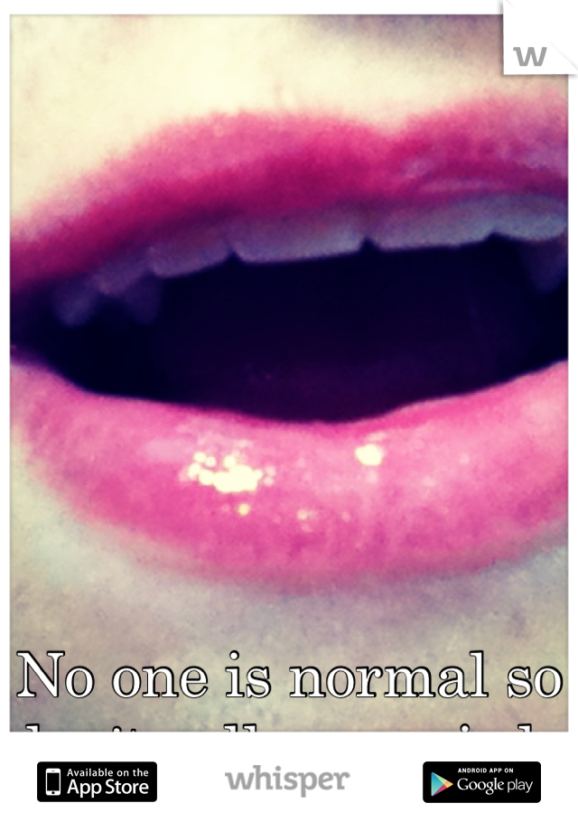 No one is normal so don't call me weird .