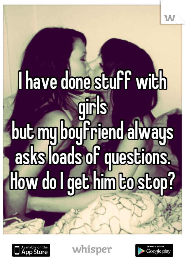 I have done stuff with girls
but my boyfriend always asks loads of questions. How do I get him to stop?