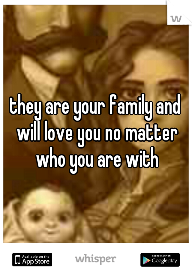 they are your family and will love you no matter who you are with