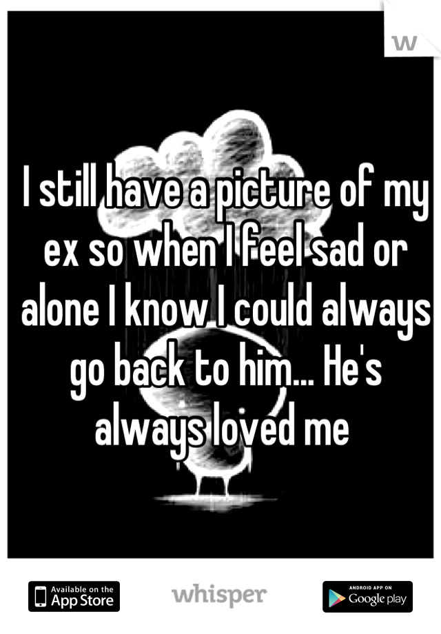 I still have a picture of my ex so when I feel sad or alone I know I could always go back to him... He's always loved me 