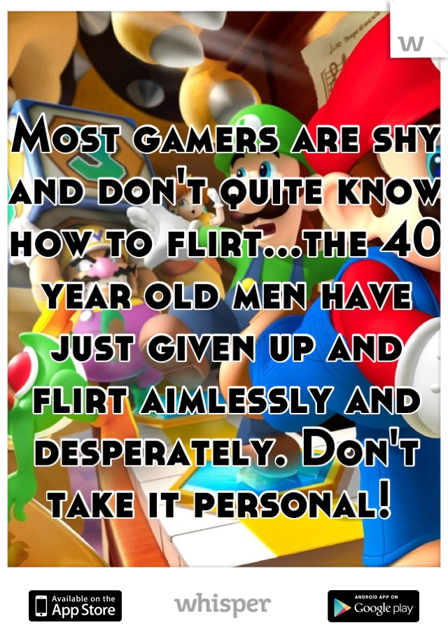 Most gamers are shy and don't quite know how to flirt...the 40 year old men have just given up and flirt aimlessly and desperately. Don't take it personal! 