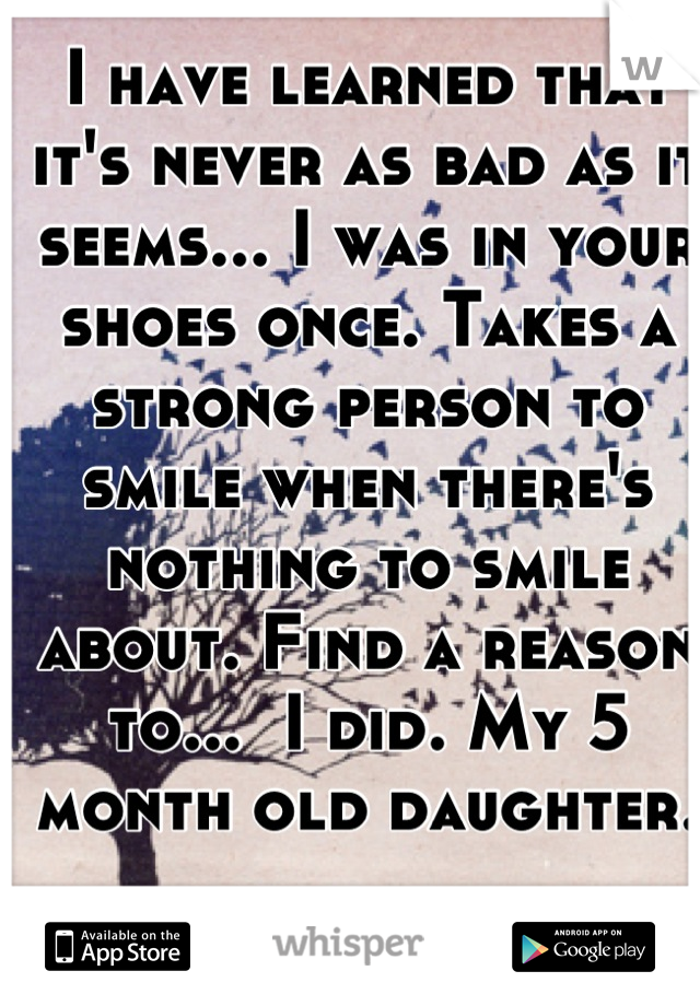 I have learned that it's never as bad as it seems... I was in your shoes once. Takes a strong person to smile when there's nothing to smile about. Find a reason to...  I did. My 5 month old daughter.