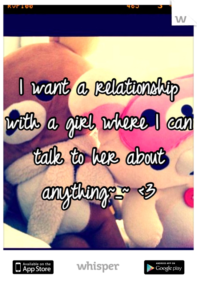 I want a relationship with a girl where I can talk to her about anything~_~ <3
