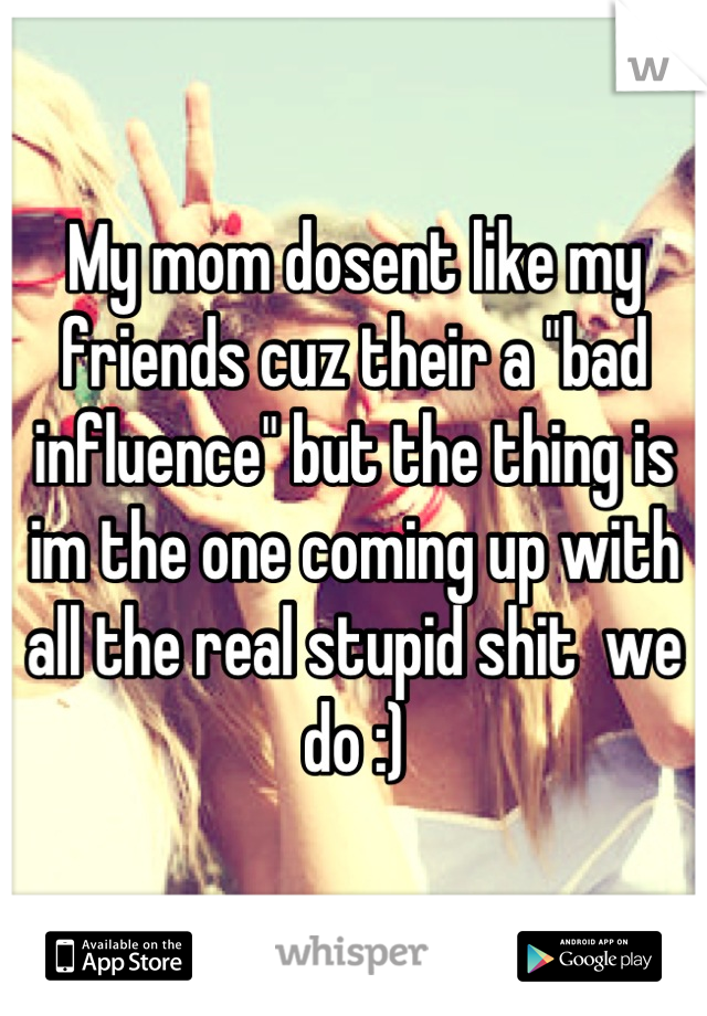 My mom dosent like my friends cuz their a "bad influence" but the thing is im the one coming up with all the real stupid shit  we do :)
