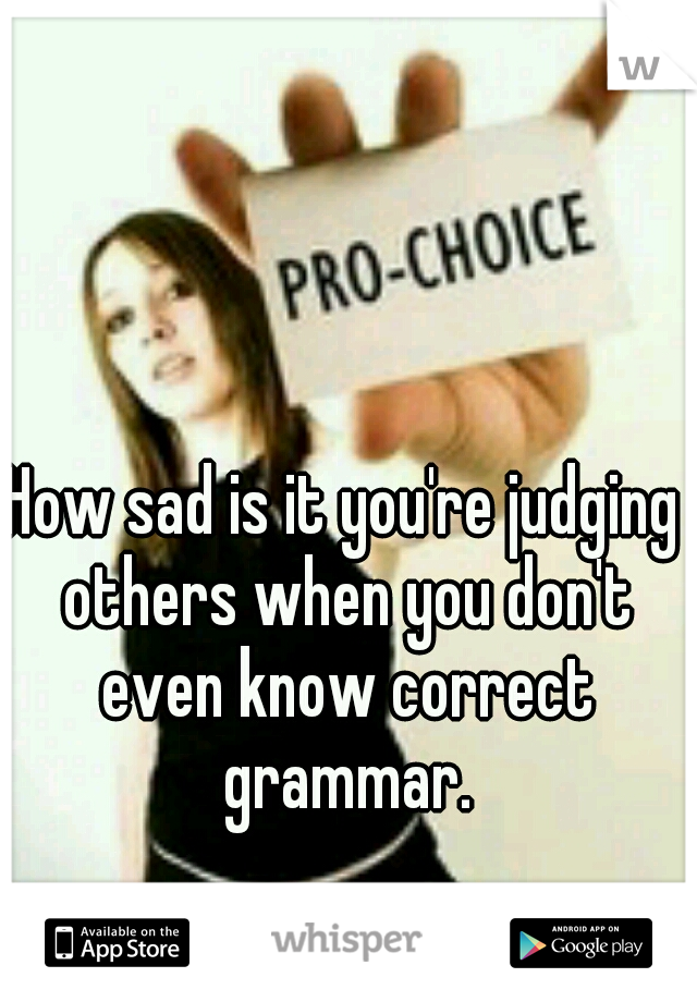 How sad is it you're judging others when you don't even know correct grammar.