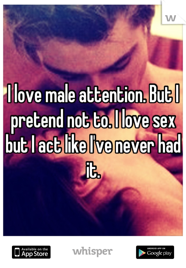 I love male attention. But I pretend not to. I love sex but I act like I've never had it.