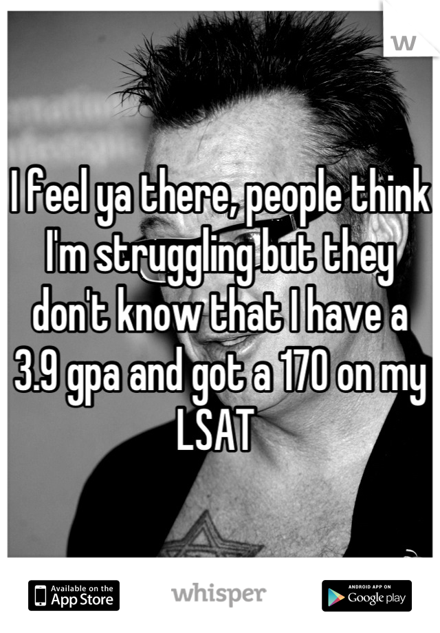 I feel ya there, people think I'm struggling but they don't know that I have a 3.9 gpa and got a 170 on my LSAT 