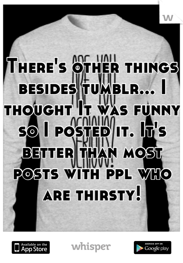 There's other things besides tumblr... I thought It was funny so I posted it. It's better than most posts with ppl who are thirsty!