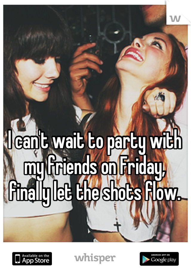I can't wait to party with my friends on Friday, finally let the shots flow.