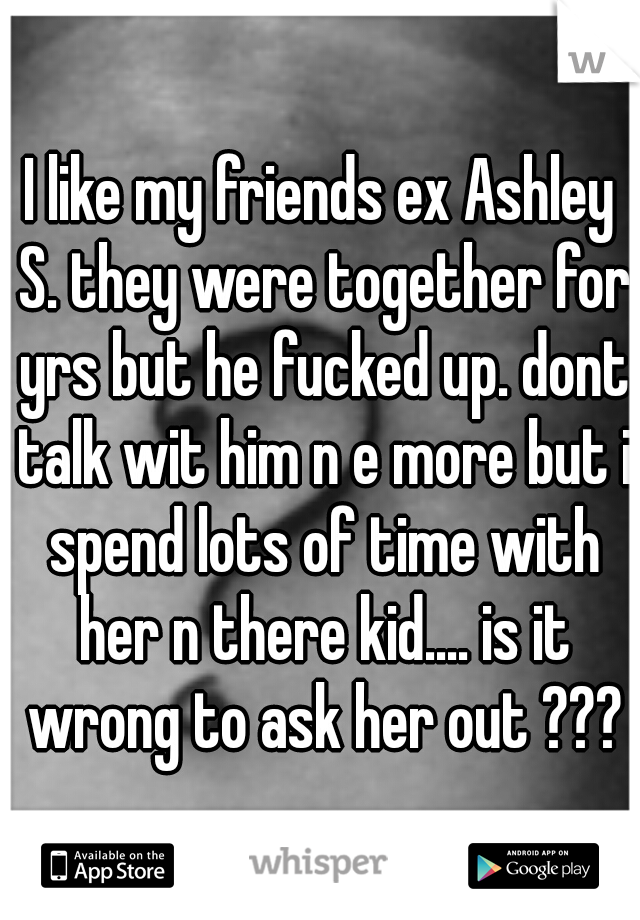 I like my friends ex Ashley S. they were together for yrs but he fucked up. dont talk wit him n e more but i spend lots of time with her n there kid.... is it wrong to ask her out ???