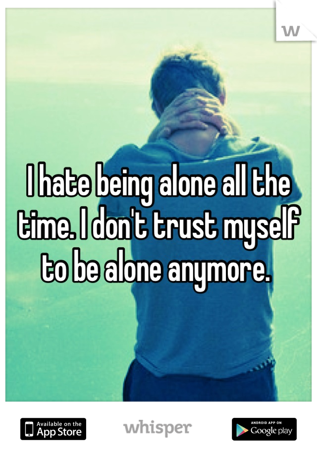 I hate being alone all the time. I don't trust myself to be alone anymore. 