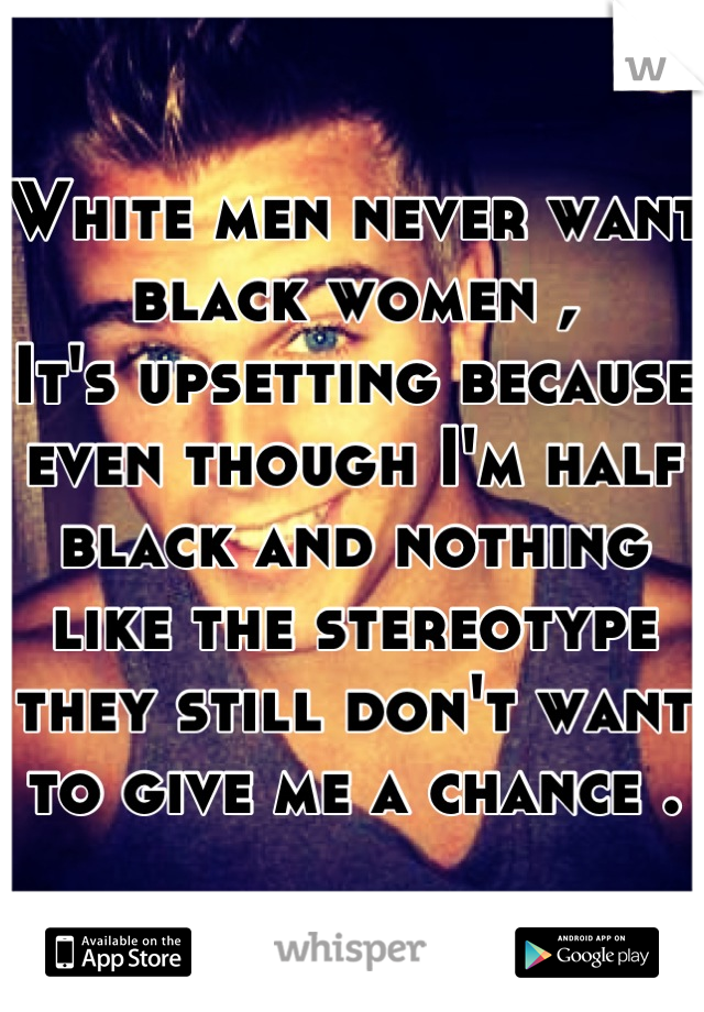 White men never want black women ,
It's upsetting because even though I'm half black and nothing like the stereotype they still don't want to give me a chance .