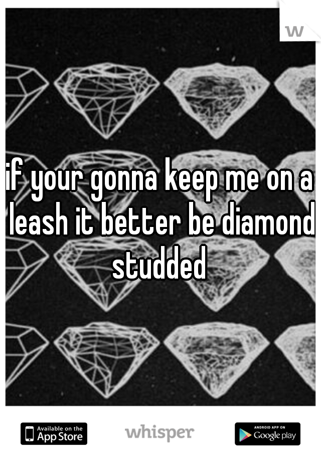 if your gonna keep me on a leash it better be diamond studded 