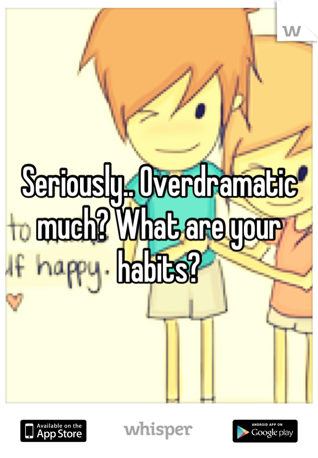 Seriously.. Overdramatic much? What are your habits?