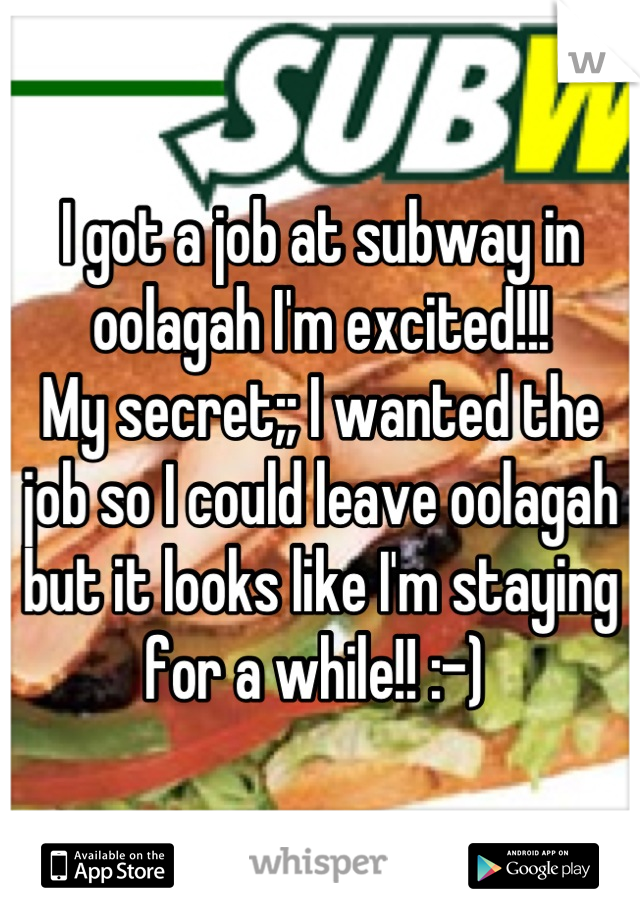 I got a job at subway in oolagah I'm excited!!! 
My secret;; I wanted the job so I could leave oolagah but it looks like I'm staying for a while!! :-) 