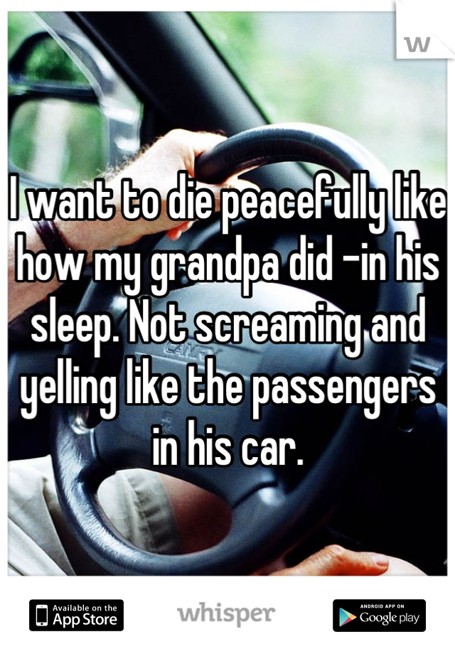I want to die peacefully like how my grandpa did -in his sleep. Not screaming and yelling like the passengers in his car.