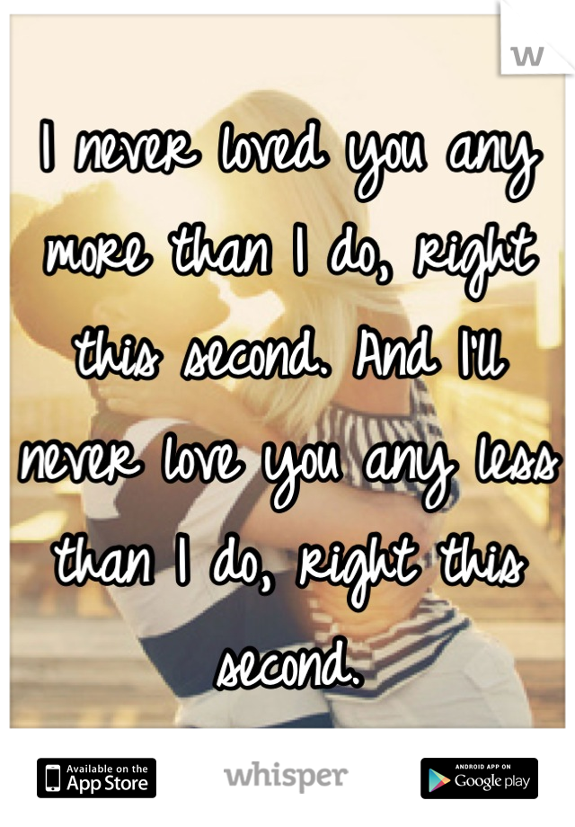 I never loved you any more than I do, right this second. And I’ll never love you any less than I do, right this second.
