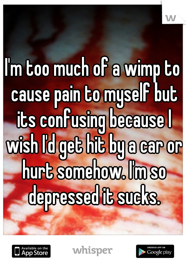 I'm too much of a wimp to cause pain to myself but its confusing because I wish I'd get hit by a car or hurt somehow. I'm so depressed it sucks.