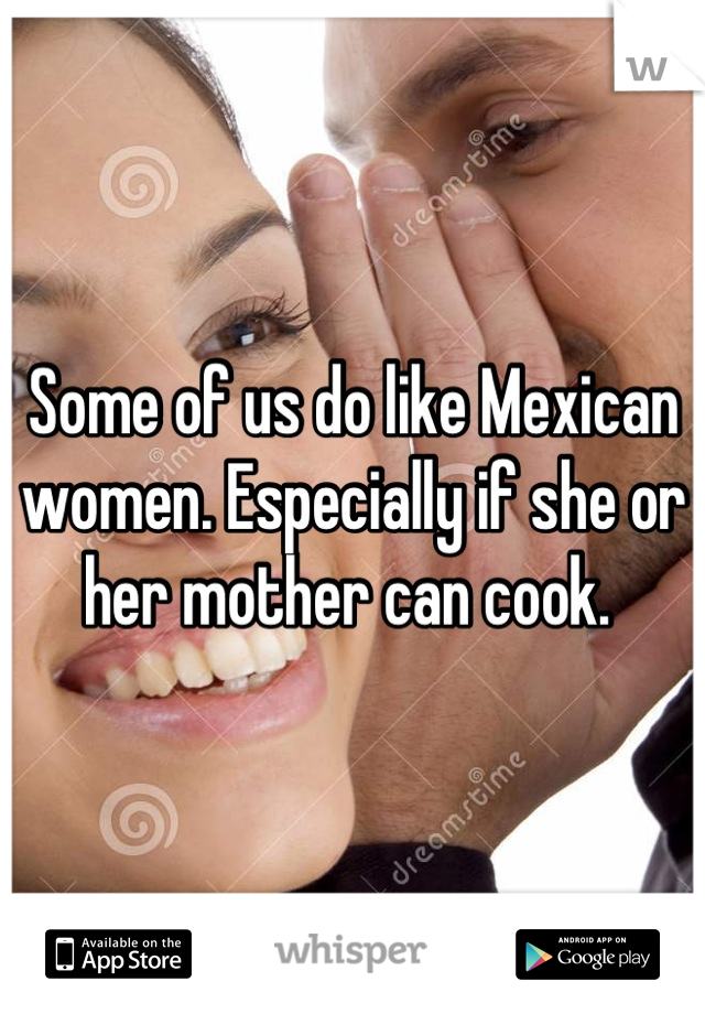 Some of us do like Mexican women. Especially if she or her mother can cook. 