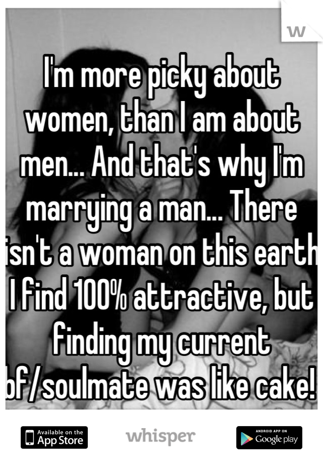 I'm more picky about women, than I am about men... And that's why I'm marrying a man... There isn't a woman on this earth I find 100% attractive, but finding my current bf/soulmate was like cake! 