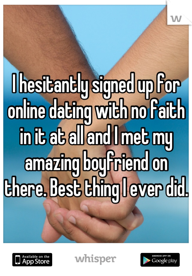 I hesitantly signed up for online dating with no faith in it at all and I met my amazing boyfriend on there. Best thing I ever did. 