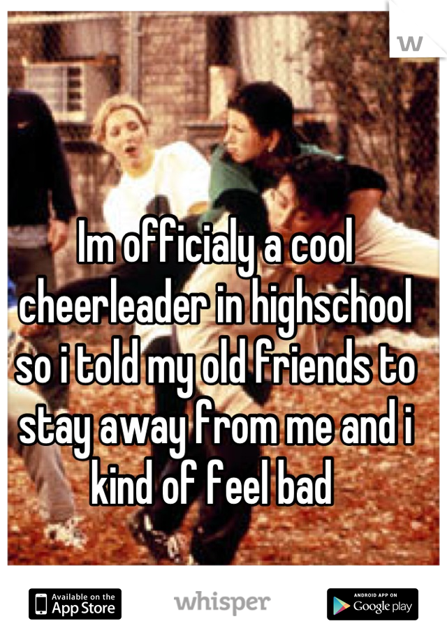 Im officialy a cool cheerleader in highschool so i told my old friends to stay away from me and i kind of feel bad 
