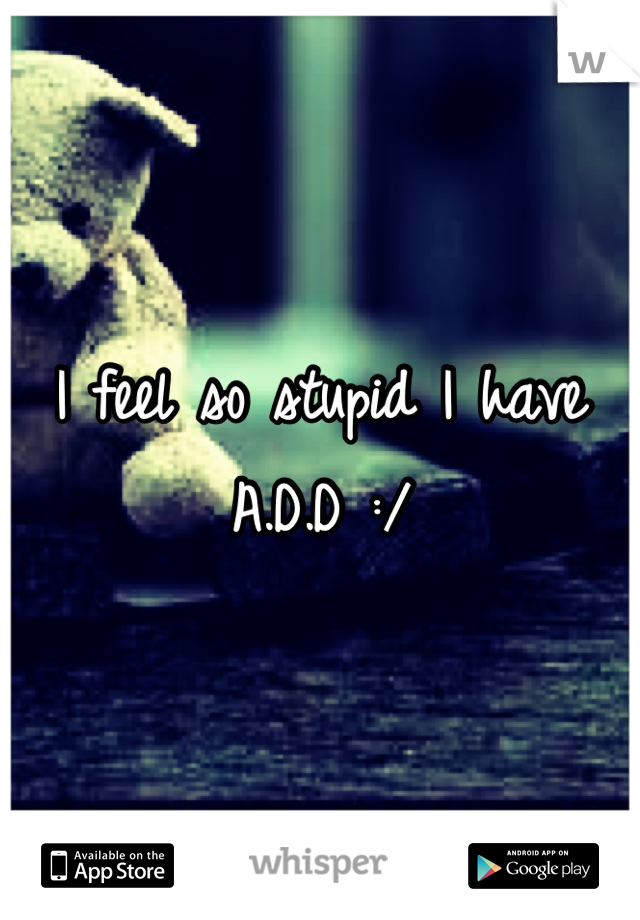 I feel so stupid I have A.D.D :/