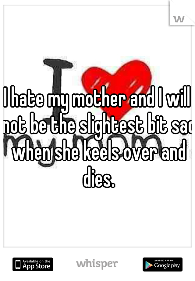 I hate my mother and I will not be the slightest bit sad when she keels over and dies.