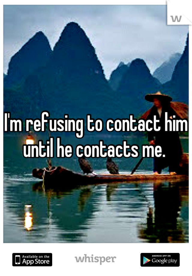 I'm refusing to contact him until he contacts me. 