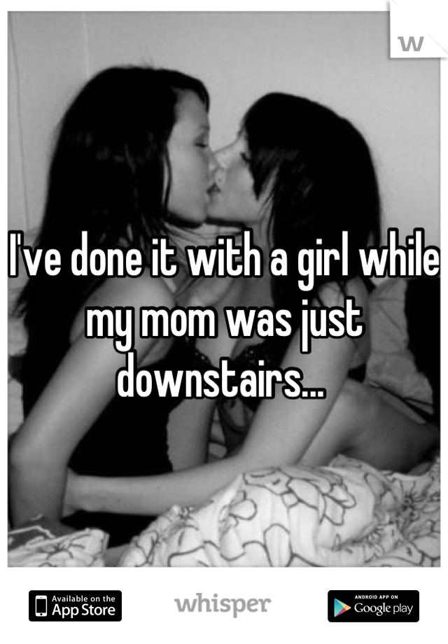 I've done it with a girl while my mom was just downstairs... 