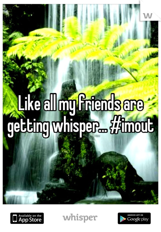 Like all my friends are getting whisper... #imout
